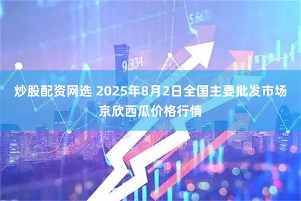 炒股配资网选 2025年8月2日全国主要批发市场京欣西瓜价格行情