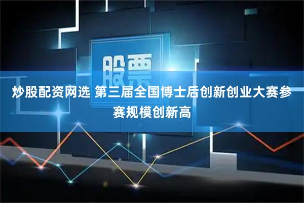 炒股配资网选 第三届全国博士后创新创业大赛参赛规模创新高