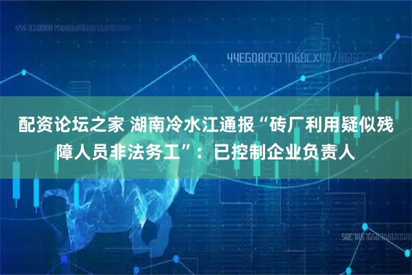 配资论坛之家 湖南冷水江通报“砖厂利用疑似残障人员非法务工”：已控制企业负责人
