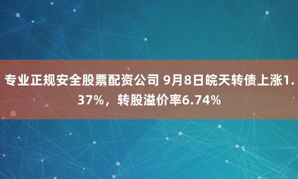 专业正规安全股票配资公司 9月8日皖天转债上涨1.37%，转股溢价率6.74%