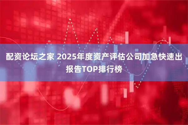 配资论坛之家 2025年度资产评估公司加急快速出报告TOP排行榜