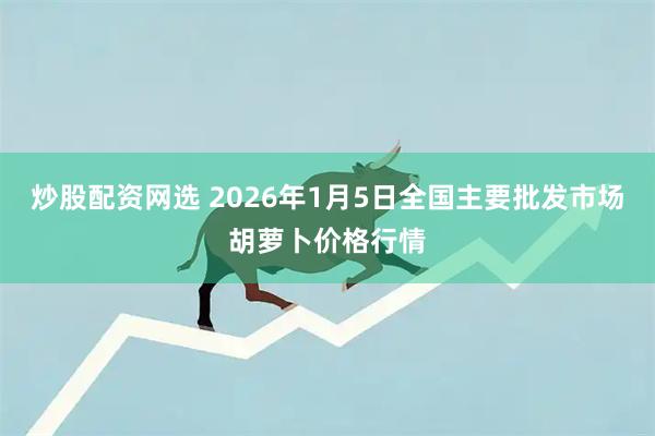 炒股配资网选 2026年1月5日全国主要批发市场胡萝卜价格行情