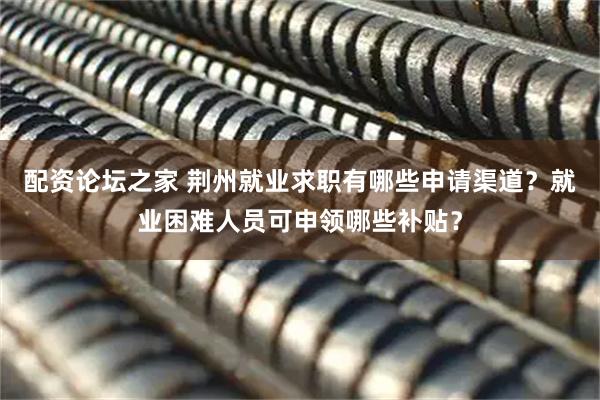 配资论坛之家 荆州就业求职有哪些申请渠道？就业困难人员可申领哪些补贴？