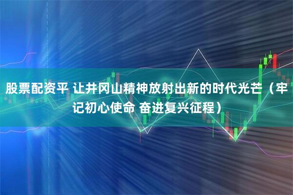 股票配资平 让井冈山精神放射出新的时代光芒（牢记初心使命 奋进复兴征程）