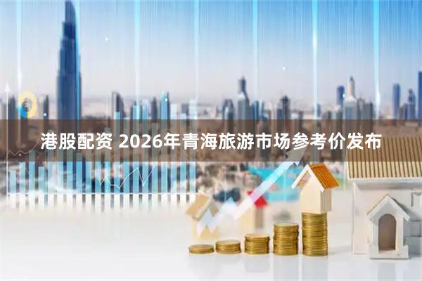 港股配资 2026年青海旅游市场参考价发布